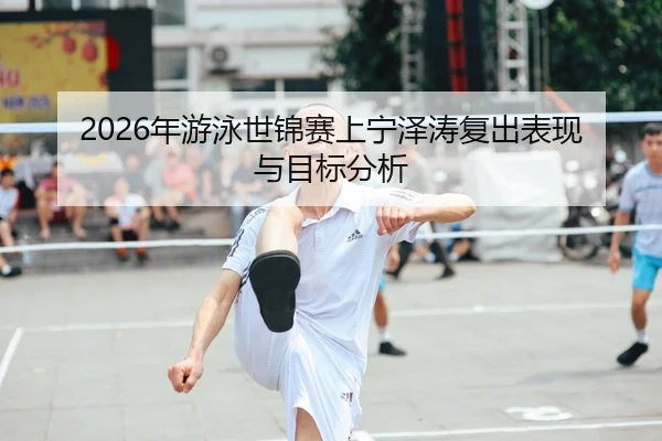 2026年游泳世锦赛上宁泽涛复出表现与目标分析