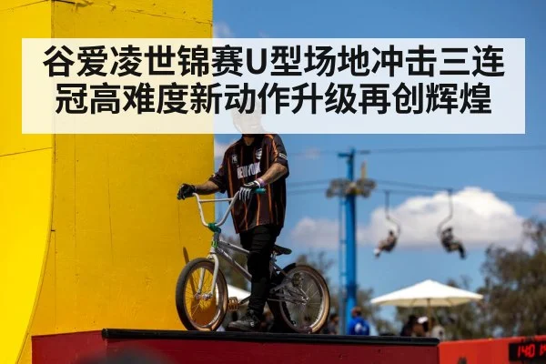 谷爱凌世锦赛U型场地冲击三连冠高难度新动作升级再创辉煌